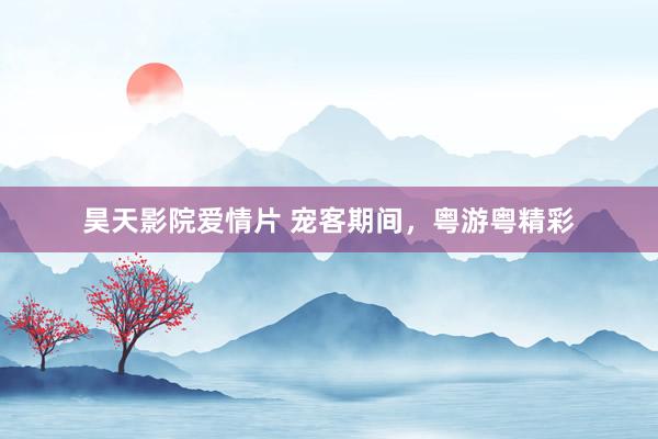 昊天影院爱情片 宠客期间，粤游粤精彩