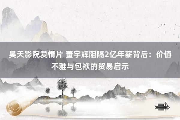 昊天影院爱情片 董宇辉阻隔2亿年薪背后：价值不雅与包袱的贸易启示