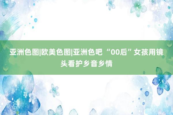 亚洲色图|欧美色图|亚洲色吧 “00后”女孩用镜头看护乡音乡情