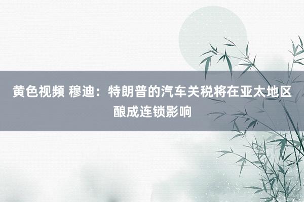 黄色视频 穆迪：特朗普的汽车关税将在亚太地区酿成连锁影响