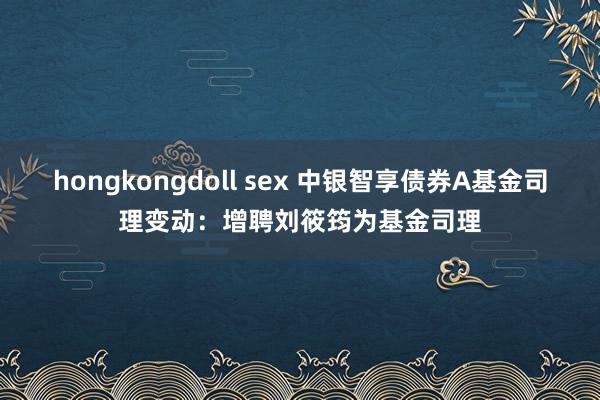 hongkongdoll sex 中银智享债券A基金司理变动：增聘刘筱筠为基金司理