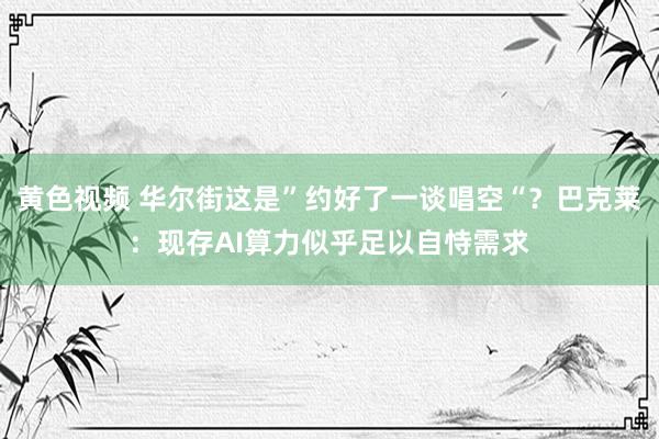 黄色视频 华尔街这是”约好了一谈唱空“？巴克莱：现存AI算力似乎足以自恃需求