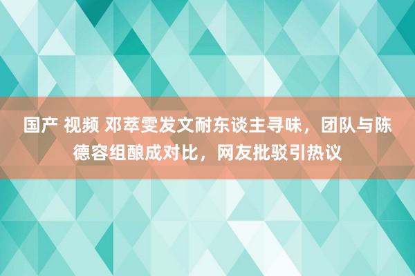 国产 视频 邓萃雯发文耐东谈主寻味，团队与陈德容组酿成对比，网友批驳引热议