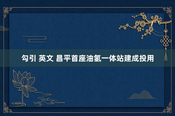 勾引 英文 昌平首座油氢一体站建成投用