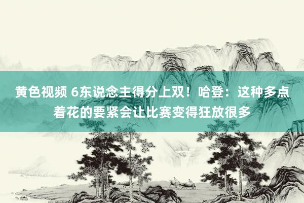 黄色视频 6东说念主得分上双！哈登：这种多点着花的要紧会让比赛变得狂放很多