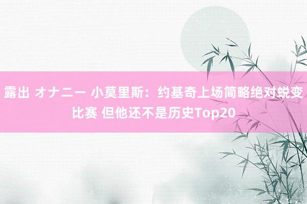 露出 オナニー 小莫里斯:约基奇上场简略绝对蜕变比赛 但他还不是历史Top20