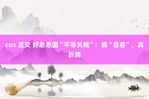 cos 足交 好意思国“平等关税”：假“自若”、真折腾