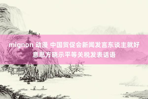 mignon 动漫 中国贸促会新闻发言东谈主就好意思方晓示平等关税发表话语