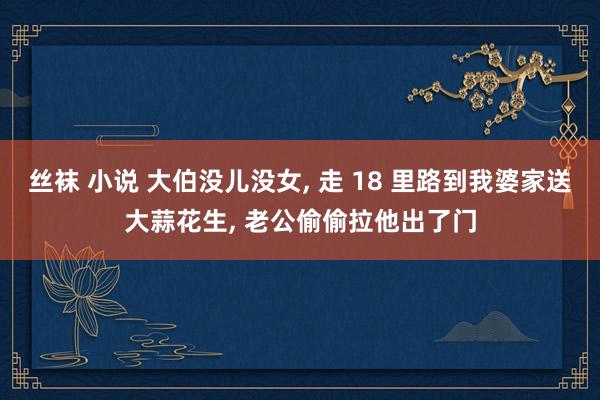 丝袜 小说 大伯没儿没女， 走 18 里路到我婆家送大蒜花生， 老公偷偷拉他出了门