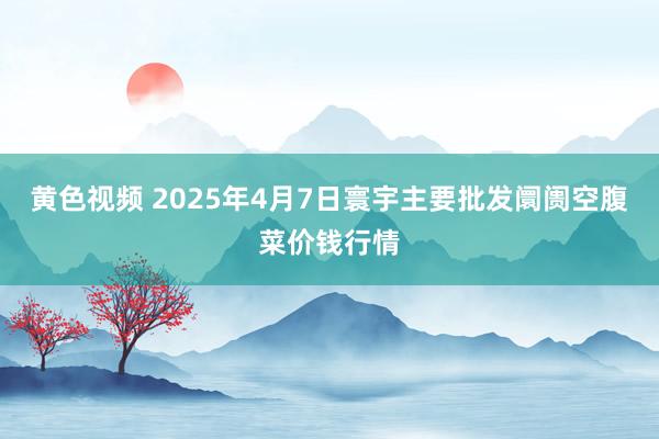 黄色视频 2025年4月7日寰宇主要批发阛阓空腹菜价钱行情