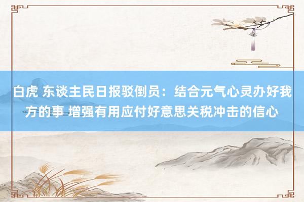 白虎 东谈主民日报驳倒员：结合元气心灵办好我方的事 增强有用应付好意思关税冲击的信心