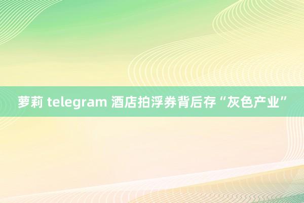 萝莉 telegram 酒店拍浮券背后存“灰色产业”