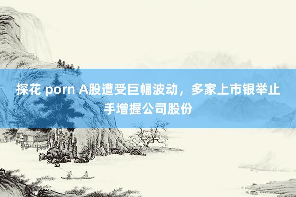探花 porn A股遭受巨幅波动，多家上市银举止手增握公司股份