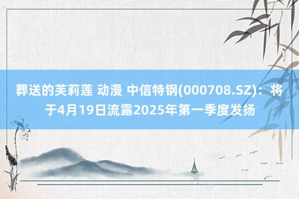 葬送的芙莉莲 动漫 中信特钢(000708.SZ)：将于4月19日流露2025年第一季度发扬