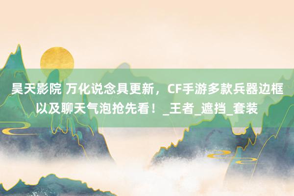 昊天影院 万化说念具更新，CF手游多款兵器边框以及聊天气泡抢先看！_王者_遮挡_套装