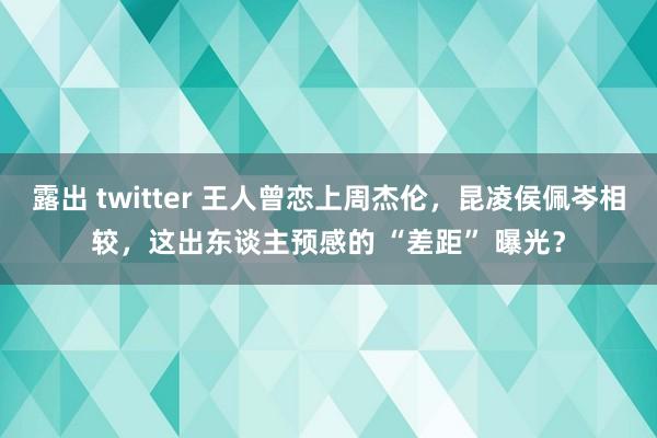 露出 twitter 王人曾恋上周杰伦，昆凌侯佩岑相较，这出东谈主预感的 “差距” 曝光？