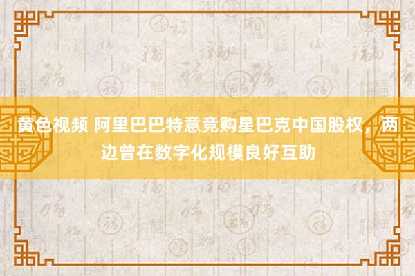 黄色视频 阿里巴巴特意竞购星巴克中国股权，两边曾在数字化规模良好互助