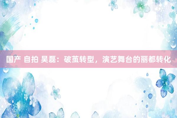 国产 自拍 吴磊：破茧转型，演艺舞台的丽都转化