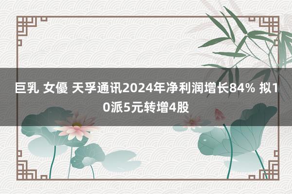 巨乳 女優 天孚通讯2024年净利润增长84% 拟10派5元转增4股