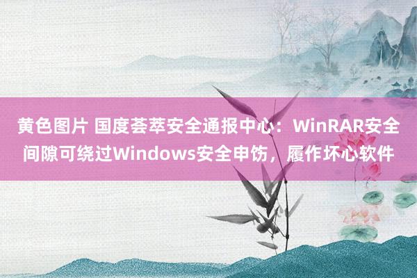 黄色图片 国度荟萃安全通报中心：WinRAR安全间隙可绕过Windows安全申饬，履作坏心软件