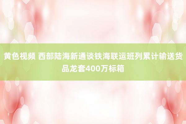 黄色视频 西部陆海新通谈铁海联运班列累计输送货品龙套400万标箱