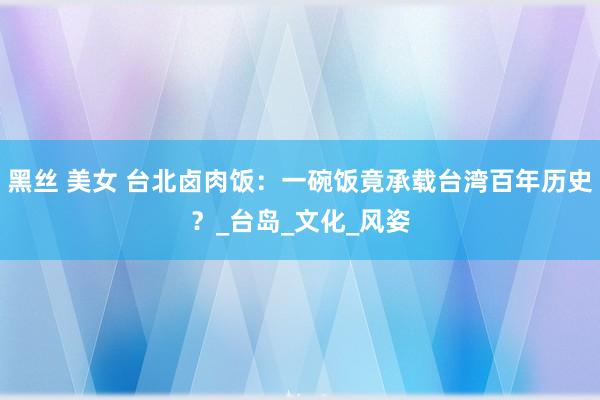 黑丝 美女 台北卤肉饭：一碗饭竟承载台湾百年历史？_台岛_文化_风姿