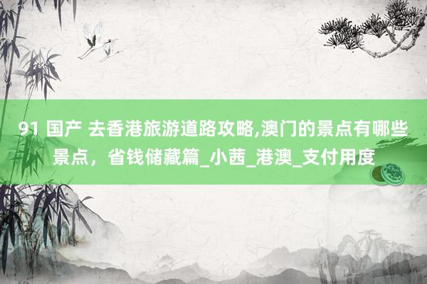 91 国产 去香港旅游道路攻略，澳门的景点有哪些景点，省钱储藏篇_小茜_港澳_支付用度