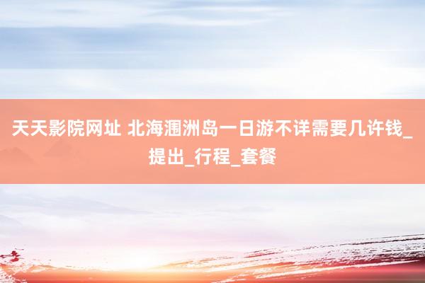 天天影院网址 北海涠洲岛一日游不详需要几许钱_提出_行程_套餐