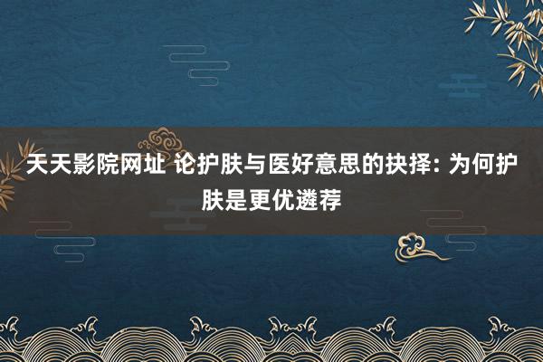 天天影院网址 论护肤与医好意思的抉择: 为何护肤是更优遴荐