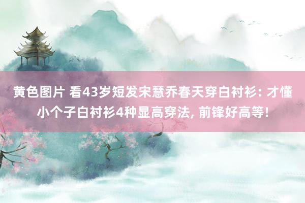 黄色图片 看43岁短发宋慧乔春天穿白衬衫: 才懂小个子白衬衫4种显高穿法， 前锋好高等!