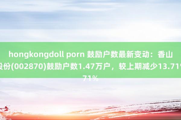 hongkongdoll porn 鼓励户数最新变动：香山股份(002870)鼓励户数1.47万户，较上期减少13.71%
