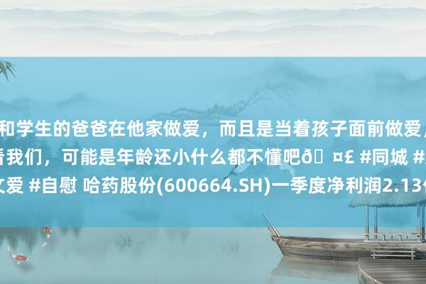 和学生的爸爸在他家做爱，而且是当着孩子面前做爱，太刺激了，孩子完全不看我们，可能是年龄还小什么都不懂吧🤣 #同城 #文爱 #自慰 哈药股份(600664.SH)一季度净利润2.13亿元，同比增长20.48%