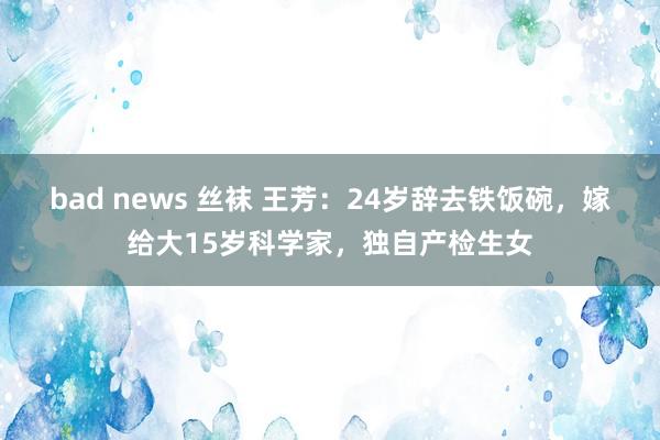 bad news 丝袜 王芳：24岁辞去铁饭碗，嫁给大15岁科学家，独自产检生女