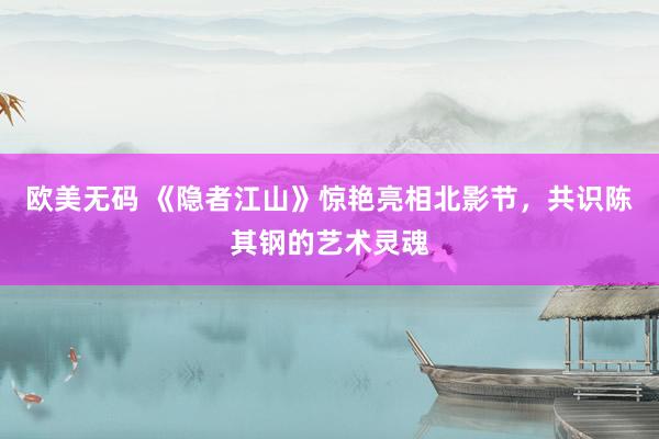 欧美无码 《隐者江山》惊艳亮相北影节，共识陈其钢的艺术灵魂