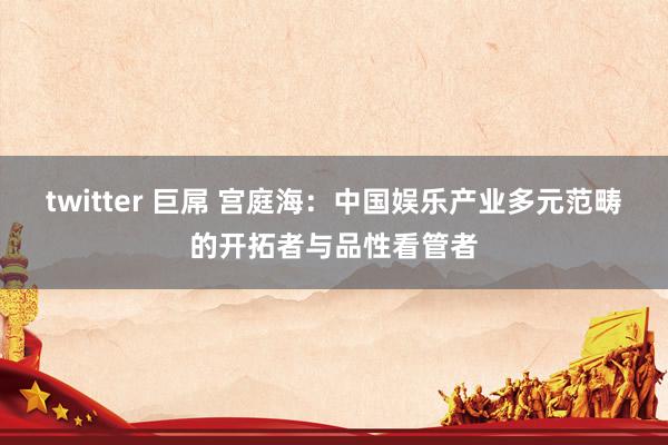 twitter 巨屌 宫庭海：中国娱乐产业多元范畴的开拓者与品性看管者